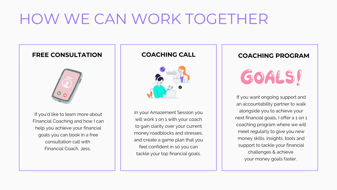 Book in a Free Q&A Call 
If you’d like to learn more about Financial Coaching and how I can help you achieve your financial goals you can book in a free consultation call with Financial Coach Jess. 

LET’S CHAT

Amazement Session (2 Hour Deep Dive, Virtual) 
In your Amazement Session you will work 1 on 1 with your coach to gain clarity over your current money roadblocks and stresses, and create a game plan that you feel confident in so you can tackle your top financial goals.

BOOK NOW         LEARN MORE (AMAZEMENT SESSION)

Financial Dreams to Reality Program (4 months, 1 on 1 Coaching)
If after your Amazement Session you want more support and an accountability partner to walk alongside you to achieve your next financial goals, I offer a 1 on 1 coaching program where we will meet on a monthly basis to give you new money skills, insights, tools and support to tackle your financial challenges as they come up and help you achieve your money goals faster. 
